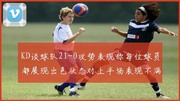 KD谈球队21-0攻势表现称每位球员都展现出色状态对上半场表现不满