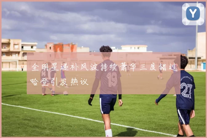 全明星递补风波持续萧华三度错过哈登引发热议
