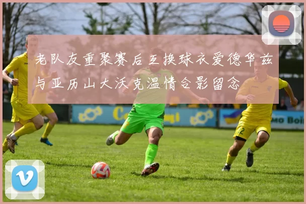 老队友重聚赛后互换球衣爱德华兹与亚历山大沃克温情合影留念